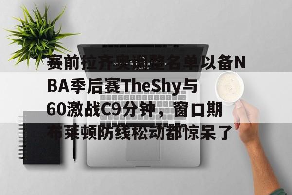 爱游戏官方入口-赛前拉齐奥调整名单以备NBA季后赛TheShy与60激战C9分钟，窗口期布莱顿防线松动都惊呆了的简单介绍